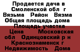 Продается дача в Смоленской обл, г.Вязьма › Район ­ Вязма › Общая площадь дома ­ 72 › Площадь участка ­ 15 › Цена ­ 0 - Московская обл., Одинцовский р-н, Краснознаменск г. Недвижимость » Дома, коттеджи, дачи продажа   